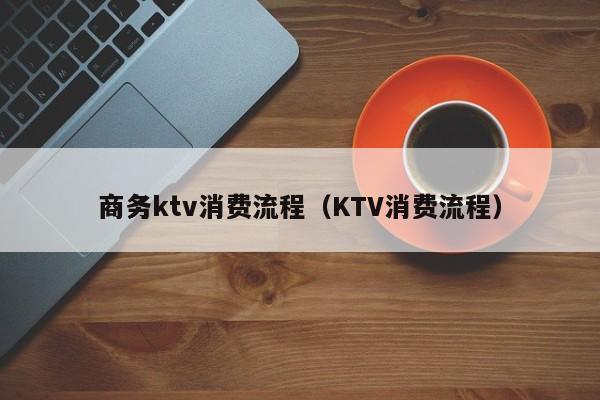 商务ktv消费流程（KTV消费流程）