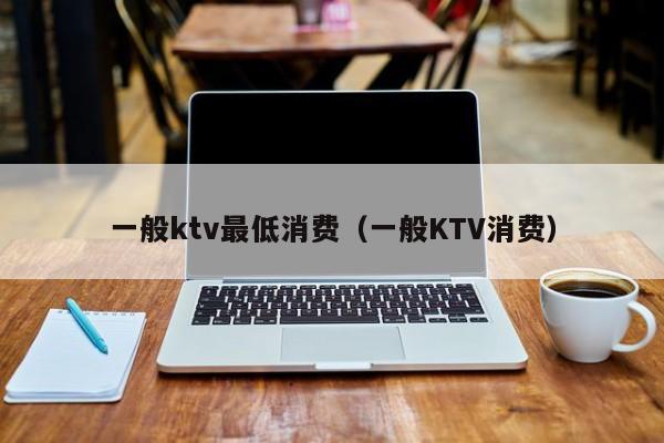 一般ktv最低消费（一般KTV消费）